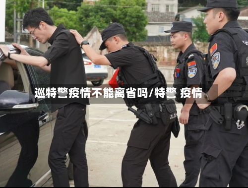 巡特警疫情不能离省吗/特警 疫情-第1张图片