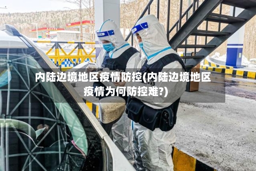 内陆边境地区疫情防控(内陆边境地区疫情为何防控难?)-第1张图片